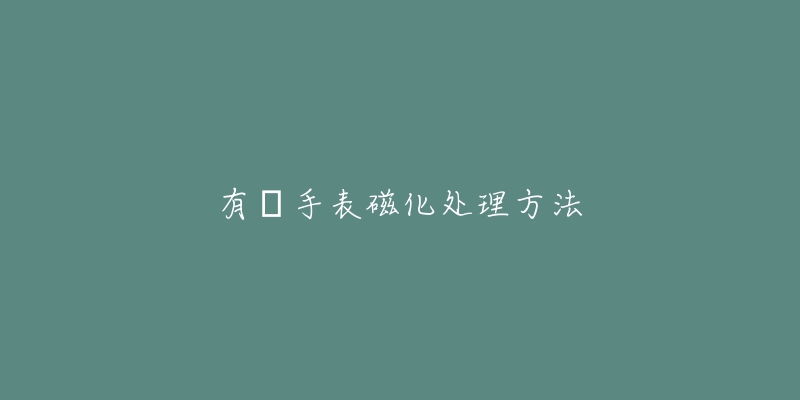 有喴手表磁化处理方法-名表号 有喴手表磁化处理方法