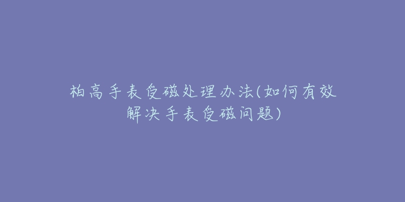 柏高手表受磁处理办法(如何有效解决手表受磁问题)