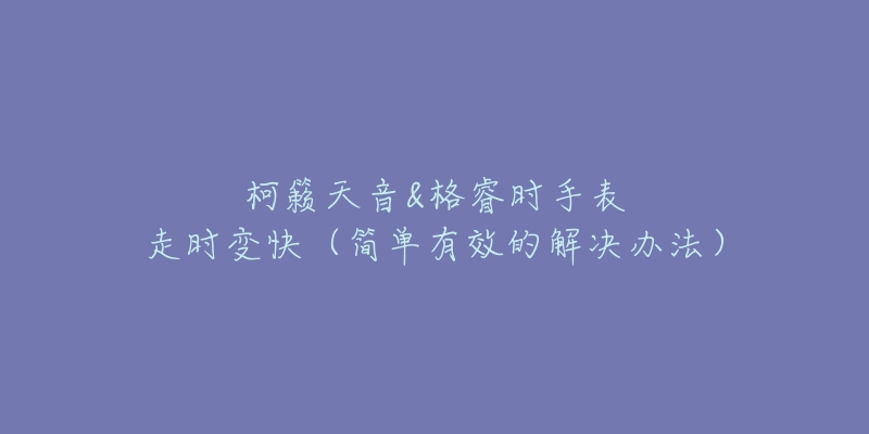 柯籁天音&格睿时手表走时变快(简单有效的解决办法)-名表号 柯籁天音&格睿时手表走时变快(简单有效的解决办法)