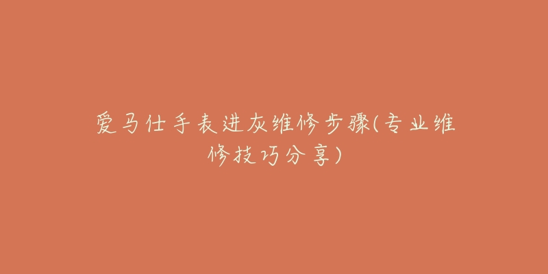 爱马仕手表进灰维修步骤(专业维修技巧分享)-名表号 爱马仕手表进灰维修步骤(专业维修技巧分享)