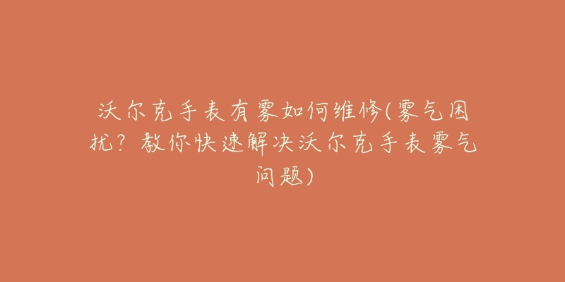 沃尔克手表有雾如何维修(雾气困扰?教你快速解决沃尔克手表雾气问题)-名表号 沃尔克手表有雾如何维修(雾气困扰?教你快速解决沃尔克手表雾气问题)