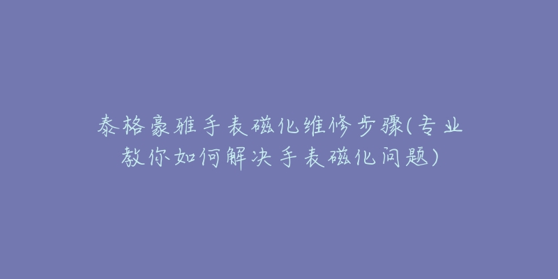 泰格豪雅手表磁化维修步骤(专业教你如何解决手表磁化问题)