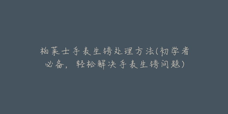 柏莱士手表生锈处理方法(初学者必备,轻松解决手表生锈问题)-名表号 柏莱士手表生锈处理方法(初学者必备,轻松解决手表生锈问题)
