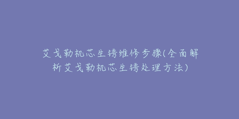 艾戈勒机芯生锈维修步骤(全面解析艾戈勒机芯生锈处理方法)-名表号 艾戈勒机芯生锈维修步骤(全面解析艾戈勒机芯生锈处理方法)