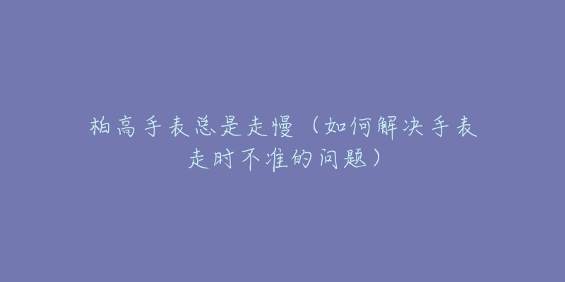 柏高手表总是走慢(如何解决手表走时不准的问题)-名表号 柏高手表总是走慢(如何解决手表走时不准的问题)