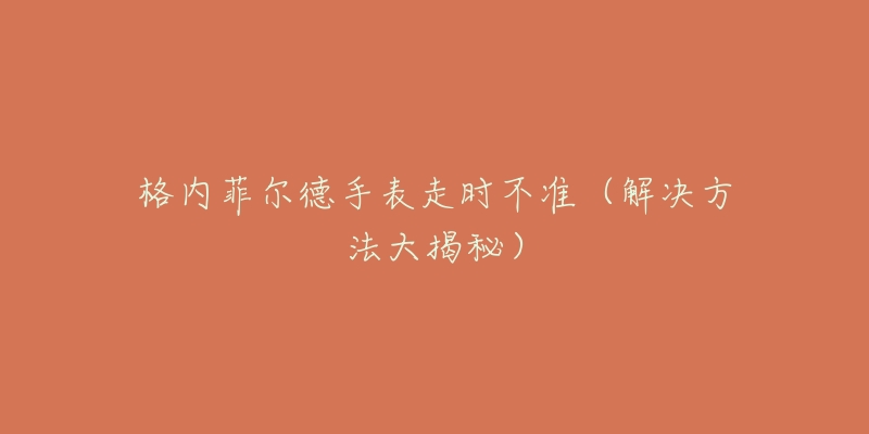 格内菲尔德手表走时不准(解决方法大揭秘)-名表号 格内菲尔德手表走时不准(解决方法大揭秘)