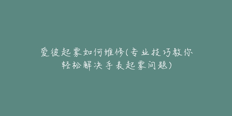 爱彼起雾如何维修(专业技巧教你轻松解决手表起雾问题)-名表号 爱彼起雾如何维修(专业技巧教你轻松解决手表起雾问题)