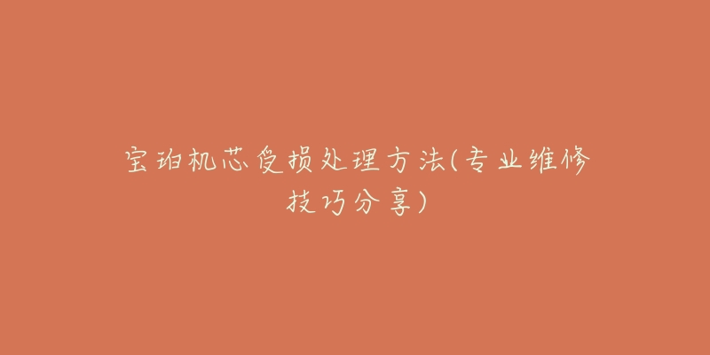 宝珀机芯受损处理方法(专业维修技巧分享)-名表号 宝珀机芯受损处理方法(专业维修技巧分享)