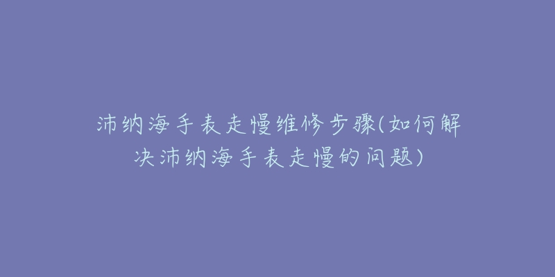 沛纳海手表走慢维修步骤(如何解决沛纳海手表走慢的问题)-名表号 沛纳海手表走慢维修步骤(如何解决沛纳海手表走慢的问题)