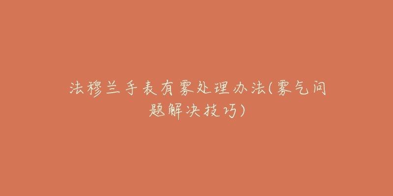 法穆兰手表有雾处理办法(雾气问题解决技巧)-名表号 法穆兰手表有雾处理办法(雾气问题解决技巧)