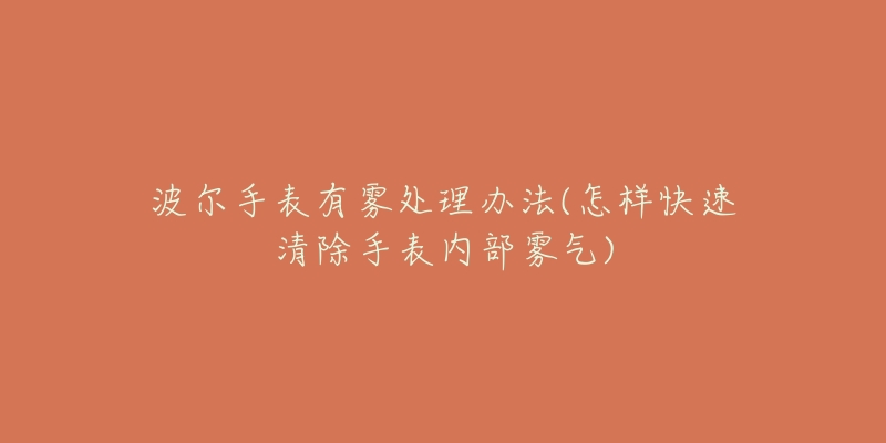 波尔手表有雾处理办法(怎样快速清除手表内部雾气)-名表号 波尔手表有雾处理办法(怎样快速清除手表内部雾气)