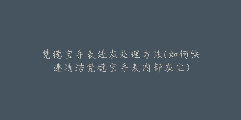梵德宝手表进灰处理方法(如何快速清洁梵德宝手表内部灰尘)-名表号 梵德宝手表进灰处理方法(如何快速清洁梵德宝手表内部灰尘)