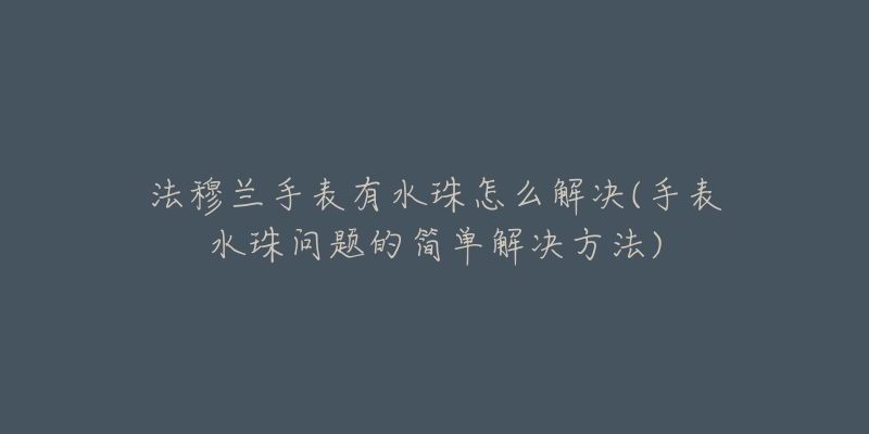 法穆兰手表有水珠怎么解决(手表水珠问题的简单解决方法)-名表号 法穆兰手表有水珠怎么解决(手表水珠问题的简单解决方法)