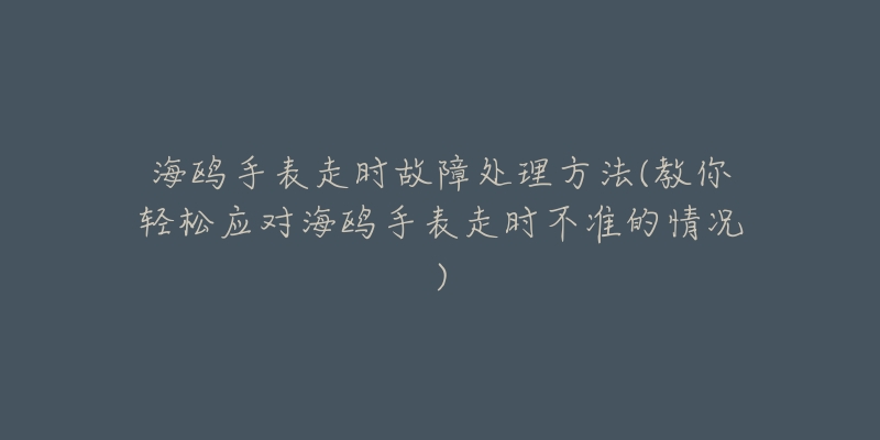 海鸥手表走时故障处理方法(教你轻松应对海鸥手表走时不准的情况)-名表号 海鸥手表走时故障处理方法(教你轻松应对海鸥手表走时不准的情况)