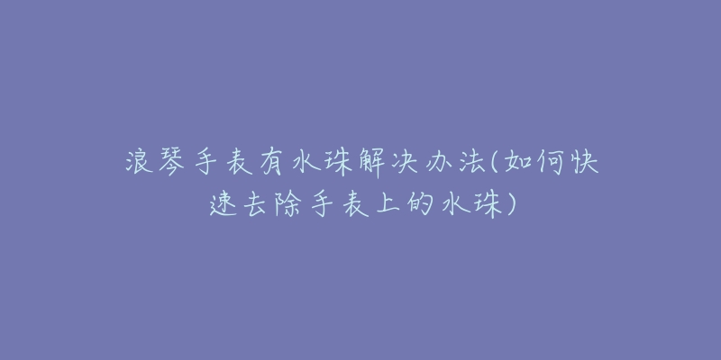 浪琴手表有水珠解决办法(如何快速去除手表上的水珠)-名表号 浪琴手表有水珠解决办法(如何快速去除手表上的水珠)