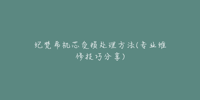 纪梵希机芯受损处理方法(专业维修技巧分享)-名表号 纪梵希机芯受损处理方法(专业维修技巧分享)