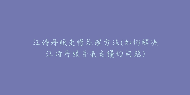 江诗丹顿走慢处理方法(如何解决江诗丹顿手表走慢的问题)-名表号 江诗丹顿走慢处理方法(如何解决江诗丹顿手表走慢的问题)