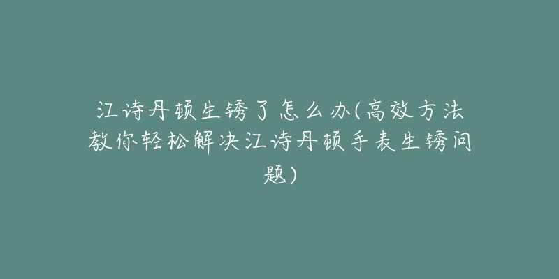 江诗丹顿生锈了怎么办(高效方法教你轻松解决江诗丹顿手表生锈问题)-名表号 江诗丹顿生锈了怎么办(高效方法教你轻松解决江诗丹顿手表生锈问题)