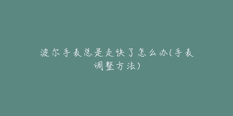 波尔手表总是走快了怎么办(手表调整方法)-名表号 波尔手表总是走快了怎么办(手表调整方法)