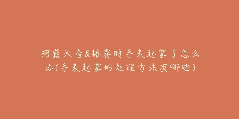 柯籁天音&格睿时手表起雾了怎么办(手表起雾的处理方法有哪些)