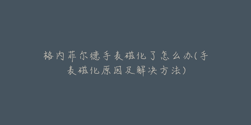 格内菲尔德手表磁化了怎么办(手表磁化原因及解决方法)-名表号 格内菲尔德手表磁化了怎么办(手表磁化原因及解决方法)