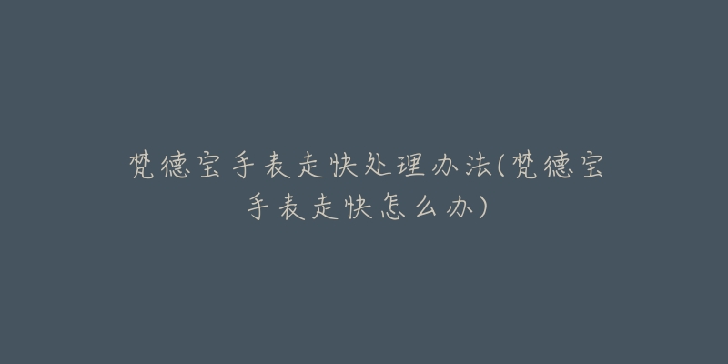 梵德宝手表走快处理办法(梵德宝手表走快怎么办)-名表号 梵德宝手表走快处理办法(梵德宝手表走快怎么办)