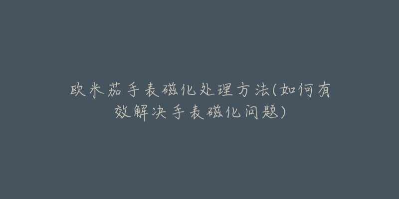 欧米茄手表磁化处理方法(如何有效解决手表磁化问题)-名表号 欧米茄手表磁化处理方法(如何有效解决手表磁化问题)