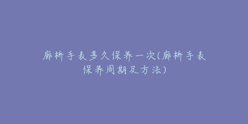 廊桥手表多久保养一次(廊桥手表保养周期及方法)-名表号 廊桥手表多久保养一次(廊桥手表保养周期及方法)