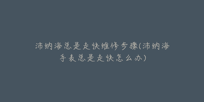 沛纳海总是走快维修步骤(沛纳海手表总是走快怎么办)-名表号 沛纳海总是走快维修步骤(沛纳海手表总是走快怎么办)