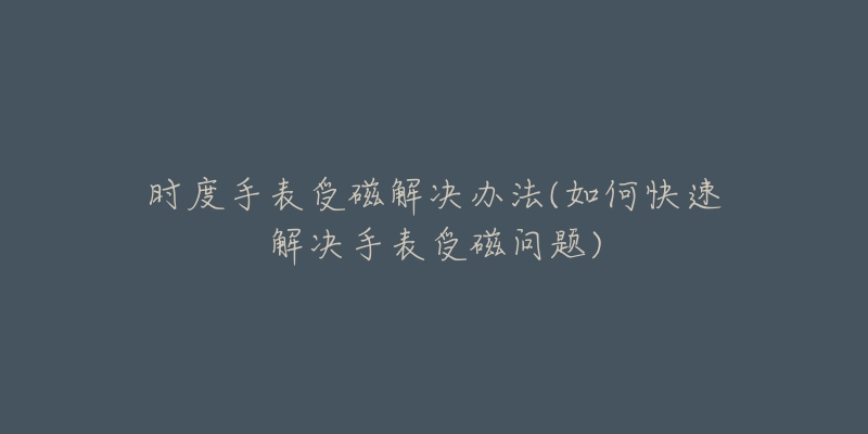 时度手表受磁解决办法(如何快速解决手表受磁问题)-名表号 时度手表受磁解决办法(如何快速解决手表受磁问题)