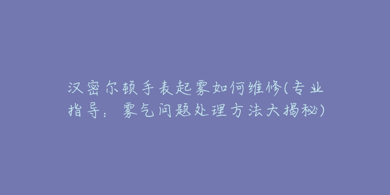 汉密尔顿手表起雾如何维修(专业指导:雾气问题处理方法大揭秘)-名表号 汉密尔顿手表起雾如何维修(专业指导:雾气问题处理方法大揭秘)