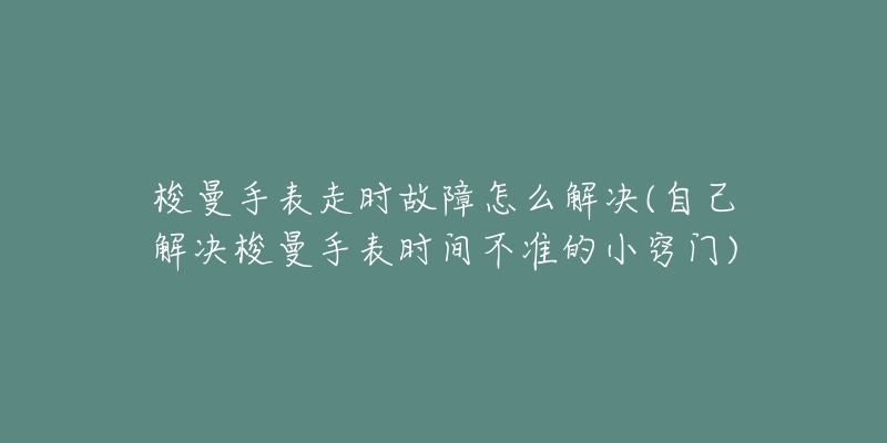 梭曼手表走时故障怎么解决(自己解决梭曼手表时间不准的小窍门)-名表号 梭曼手表走时故障怎么解决(自己解决梭曼手表时间不准的小窍门)
