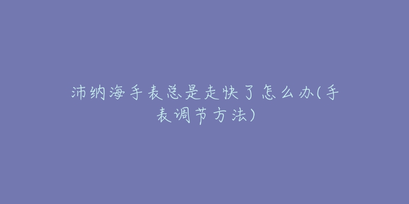 沛纳海手表总是走快了怎么办(手表调节方法)-名表号 沛纳海手表总是走快了怎么办(手表调节方法)