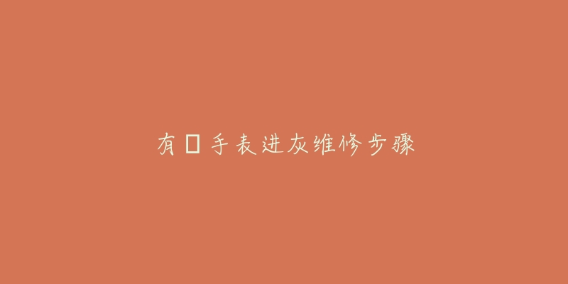 有喴手表进灰维修步骤-名表号 有喴手表进灰维修步骤