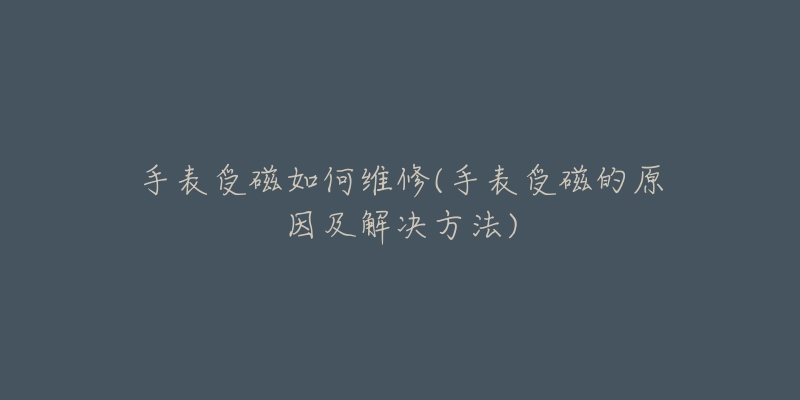 手表受磁如何维修(手表受磁的原因及解决方法)-名表号 手表受磁如何维修(手表受磁的原因及解决方法)