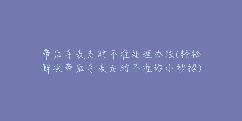 帝后手表走时不准处理办法(轻松解决帝后手表走时不准的小妙招)-名表号 帝后手表走时不准处理办法(轻松解决帝后手表走时不准的小妙招)