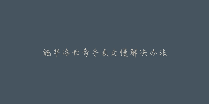 施华洛世奇手表走慢解决办法-名表号 施华洛世奇手表走慢解决办法