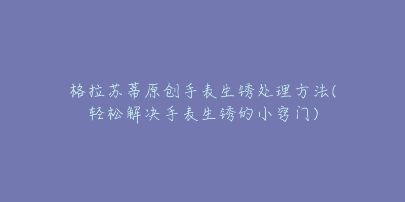 格拉苏蒂原创手表生锈处理方法(轻松解决手表生锈的小窍门)-名表号 格拉苏蒂原创手表生锈处理方法(轻松解决手表生锈的小窍门)
