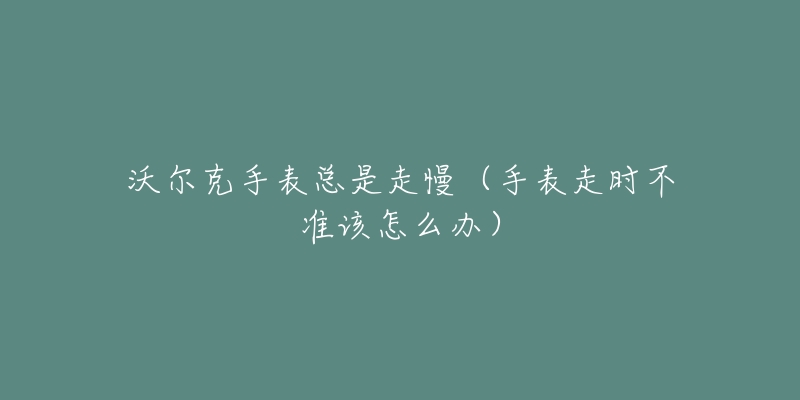 沃尔克手表总是走慢(手表走时不准该怎么办)-名表号 沃尔克手表总是走慢(手表走时不准该怎么办)