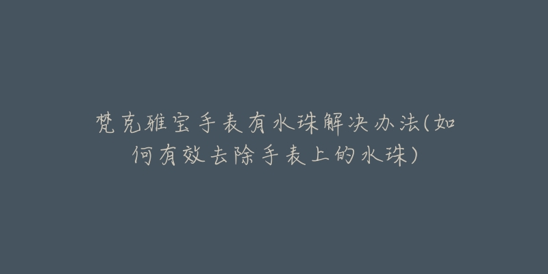 梵克雅宝手表有水珠解决办法(如何有效去除手表上的水珠)-名表号 梵克雅宝手表有水珠解决办法(如何有效去除手表上的水珠)