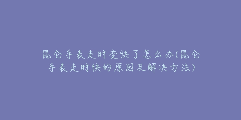昆仑手表走时变快了怎么办(昆仑手表走时快的原因及解决方法)-名表号 昆仑手表走时变快了怎么办(昆仑手表走时快的原因及解决方法)