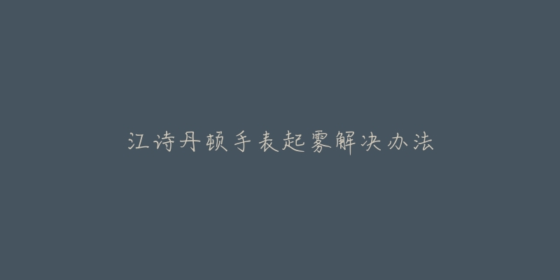 江诗丹顿手表起雾解决办法-名表号 江诗丹顿手表起雾解决办法
