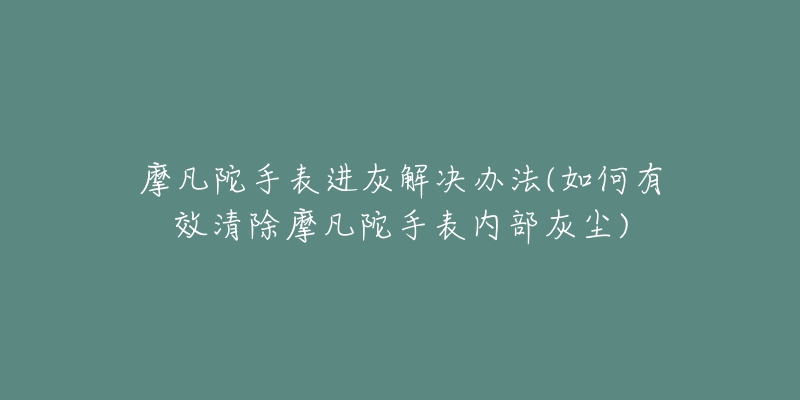 摩凡陀手表进灰解决办法(如何有效清除摩凡陀手表内部灰尘)-名表号 摩凡陀手表进灰解决办法(如何有效清除摩凡陀手表内部灰尘)