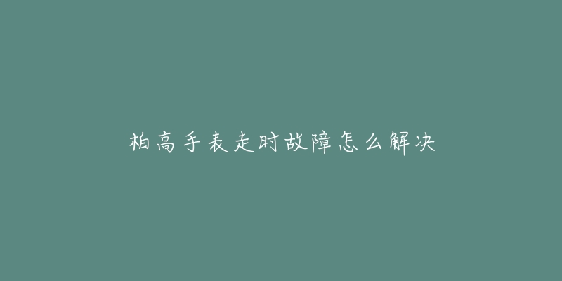 柏高手表走时故障怎么解决-名表号 柏高手表走时故障怎么解决
