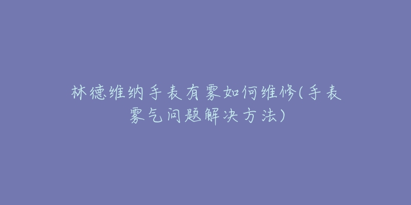 林德维纳手表有雾如何维修(手表雾气问题解决方法)-名表号 林德维纳手表有雾如何维修(手表雾气问题解决方法)