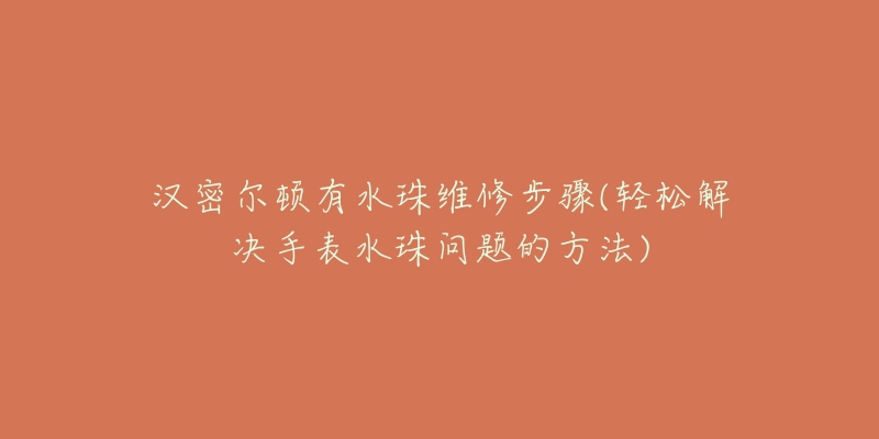 汉密尔顿有水珠维修步骤(轻松解决手表水珠问题的方法)-名表号 汉密尔顿有水珠维修步骤(轻松解决手表水珠问题的方法)