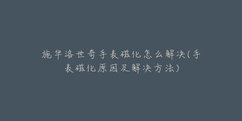 施华洛世奇手表磁化怎么解决(手表磁化原因及解决方法)-名表号 施华洛世奇手表磁化怎么解决(手表磁化原因及解决方法)