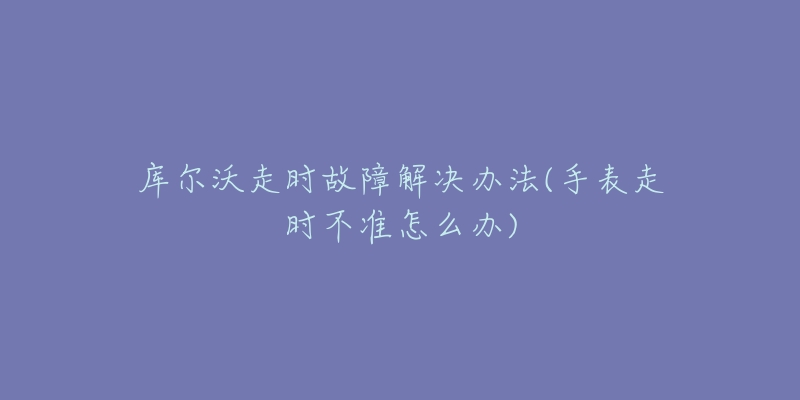 库尔沃走时故障解决办法(手表走时不准怎么办)-名表号 库尔沃走时故障解决办法(手表走时不准怎么办)