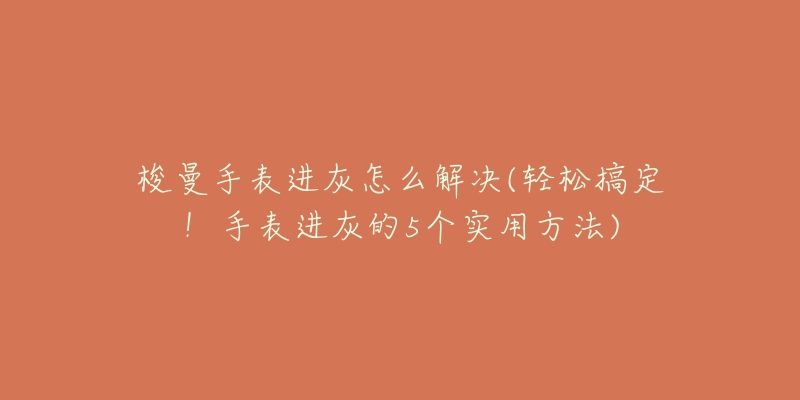 梭曼手表进灰怎么解决(轻松搞定!手表进灰的5个实用方法)-名表号 梭曼手表进灰怎么解决(轻松搞定!手表进灰的5个实用方法)