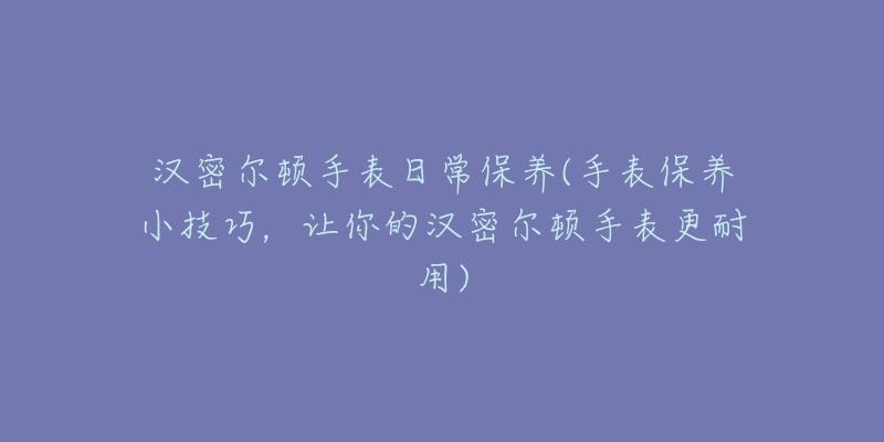汉密尔顿手表日常保养(手表保养小技巧,让你的汉密尔顿手表更耐用)-名表号 汉密尔顿手表日常保养(手表保养小技巧,让你的汉密尔顿手表更耐用)